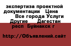 экспертиза проектной документации › Цена ­ 10 000 - Все города Услуги » Другие   . Дагестан респ.,Буйнакск г.